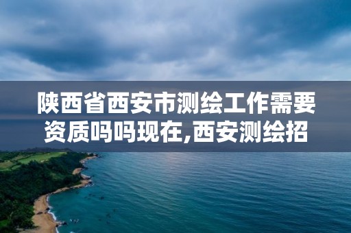 陕西省西安市测绘工作需要资质吗吗现在,西安测绘招聘信息。