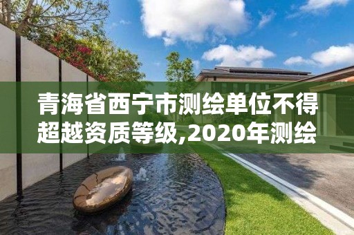 青海省西宁市测绘单位不得超越资质等级,2020年测绘资质管理办法