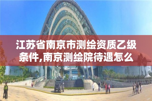 江苏省南京市测绘资质乙级条件,南京测绘院待遇怎么样