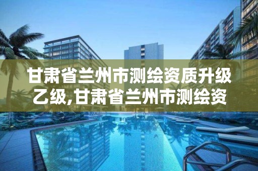 甘肃省兰州市测绘资质升级乙级,甘肃省兰州市测绘资质升级乙级公司名单