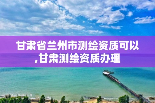 甘肃省兰州市测绘资质可以,甘肃测绘资质办理