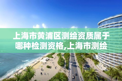 上海市黄浦区测绘资质属于哪种检测资格,上海市测绘资质单位名单