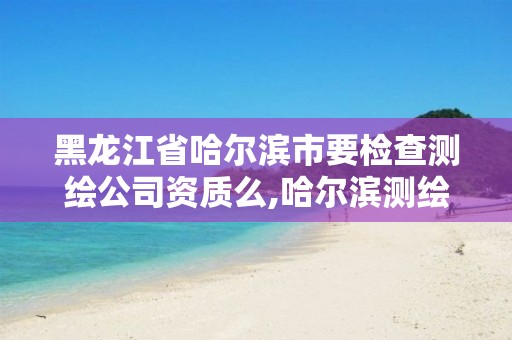 黑龙江省哈尔滨市要检查测绘公司资质么,哈尔滨测绘公司招聘