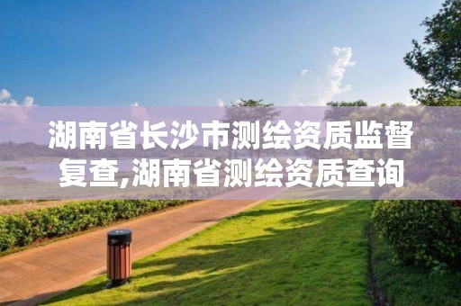 湖南省长沙市测绘资质监督复查,湖南省测绘资质查询