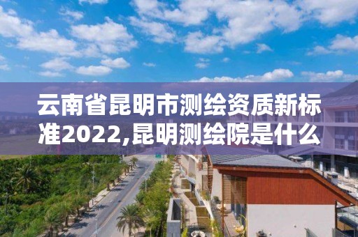 云南省昆明市测绘资质新标准2022,昆明测绘院是什么单位