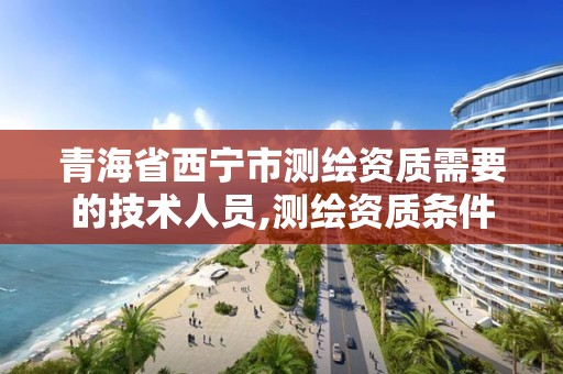 青海省西宁市测绘资质需要的技术人员,测绘资质条件。