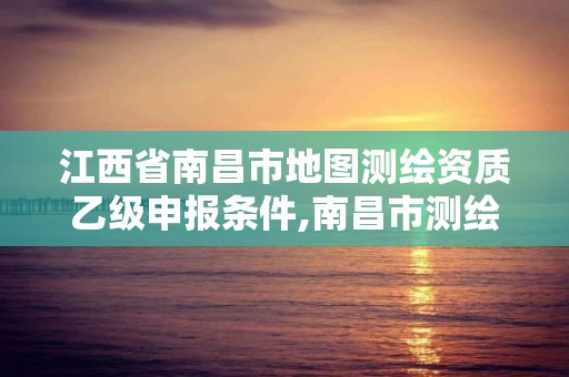 江西省南昌市地图测绘资质乙级申报条件,南昌市测绘设计研究院招聘。