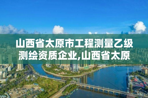 山西省太原市工程测量乙级测绘资质企业,山西省太原市工程测量乙级测绘资质企业有几家