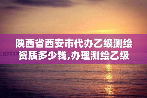 陕西省西安市代办乙级测绘资质多少钱,办理测绘乙级资质需要多少钱。