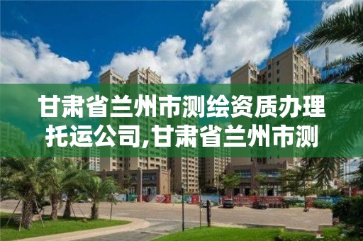 甘肃省兰州市测绘资质办理托运公司,甘肃省兰州市测绘资质办理托运公司有几家