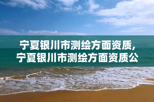 宁夏银川市测绘方面资质,宁夏银川市测绘方面资质公司名单