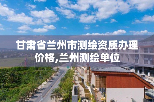 甘肃省兰州市测绘资质办理价格,兰州测绘单位