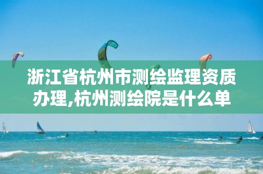 浙江省杭州市测绘监理资质办理,杭州测绘院是什么单位