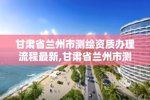 甘肃省兰州市测绘资质办理流程最新,甘肃省兰州市测绘资质办理流程最新公告。