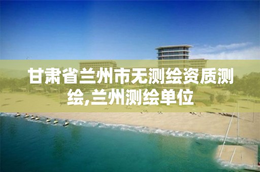 甘肃省兰州市无测绘资质测绘,兰州测绘单位