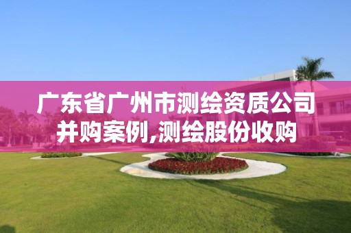 广东省广州市测绘资质公司并购案例,测绘股份收购