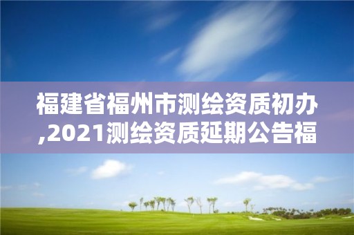 福建省福州市测绘资质初办,2021测绘资质延期公告福建省