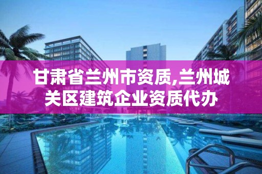 甘肃省兰州市资质,兰州城关区建筑企业资质代办