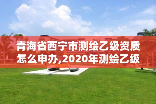 青海省西宁市测绘乙级资质怎么申办,2020年测绘乙级资质申报条件