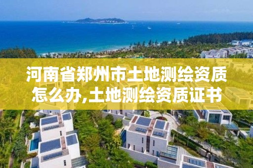 河南省郑州市土地测绘资质怎么办,土地测绘资质证书