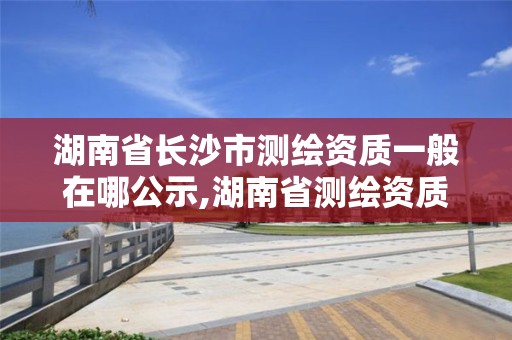 湖南省长沙市测绘资质一般在哪公示,湖南省测绘资质查询。