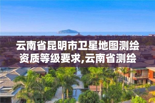 云南省昆明市卫星地图测绘资质等级要求,云南省测绘地理信息科技发展公司怎么样。