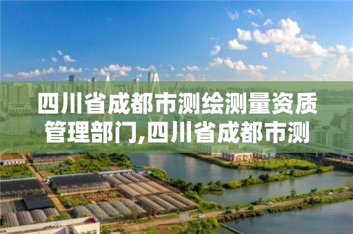 四川省成都市测绘测量资质管理部门,四川省成都市测绘测量资质管理部门电话号码。