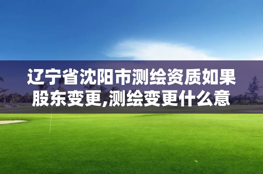 辽宁省沈阳市测绘资质如果股东变更,测绘变更什么意思