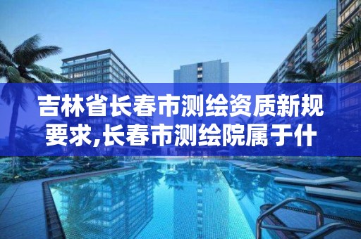 吉林省长春市测绘资质新规要求,长春市测绘院属于什么单位