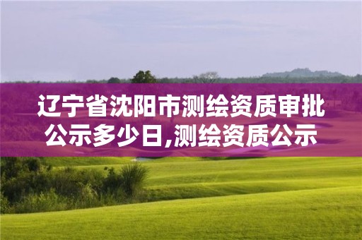 辽宁省沈阳市测绘资质审批公示多少日,测绘资质公示期多久。