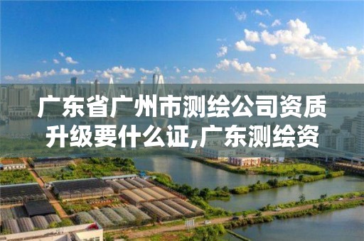 广东省广州市测绘公司资质升级要什么证,广东测绘资质标准