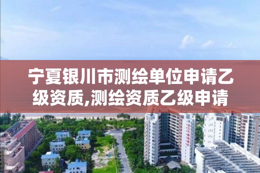 宁夏银川市测绘单位申请乙级资质,测绘资质乙级申请需要什么条件