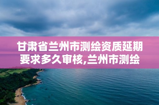 甘肃省兰州市测绘资质延期要求多久审核,兰州市测绘研究院改企了吗。