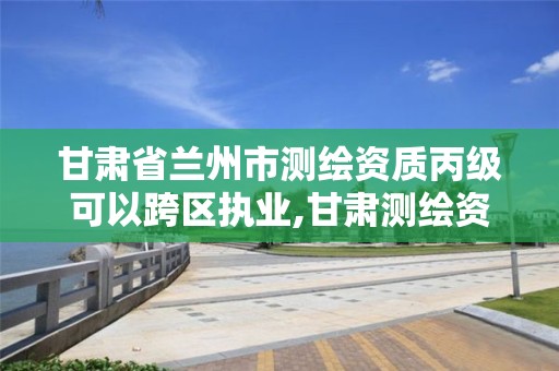 甘肃省兰州市测绘资质丙级可以跨区执业,甘肃测绘资质办理。