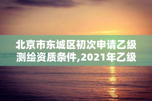 北京市东城区初次申请乙级测绘资质条件,2021年乙级测绘资质申报材料