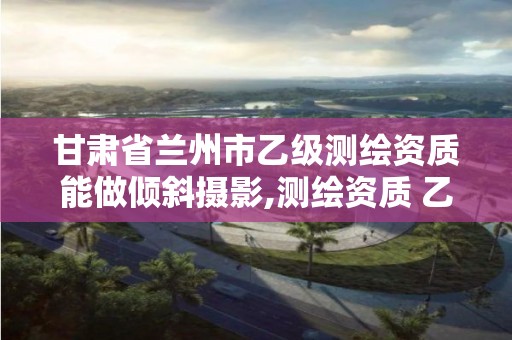 甘肃省兰州市乙级测绘资质能做倾斜摄影,测绘资质 乙级。