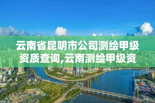 云南省昆明市公司测绘甲级资质查询,云南测绘甲级资质单位