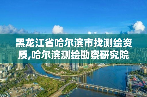 黑龙江省哈尔滨市找测绘资质,哈尔滨测绘勘察研究院怎么样