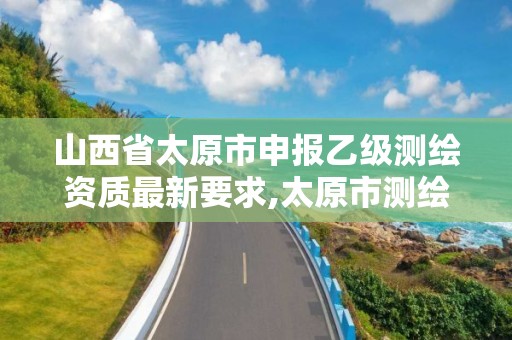 山西省太原市申报乙级测绘资质最新要求,太原市测绘院的上级单位