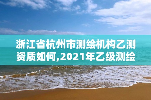 浙江省杭州市测绘机构乙测资质如何,2021年乙级测绘资质申报材料。