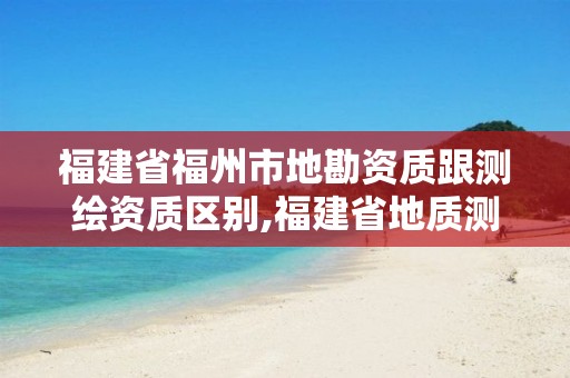 福建省福州市地勘资质跟测绘资质区别,福建省地质测绘院是事业单位吗