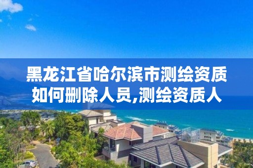 黑龙江省哈尔滨市测绘资质如何删除人员,测绘资质人员信息删除