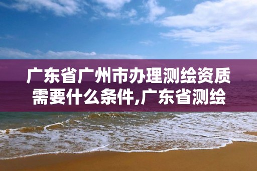 广东省广州市办理测绘资质需要什么条件,广东省测绘资质查询。