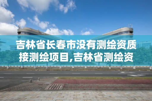 吉林省长春市没有测绘资质接测绘项目,吉林省测绘资质查询