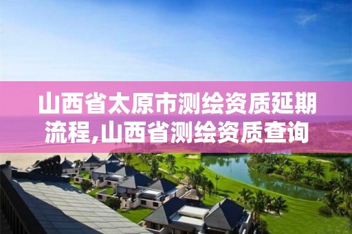 山西省太原市测绘资质延期流程,山西省测绘资质查询