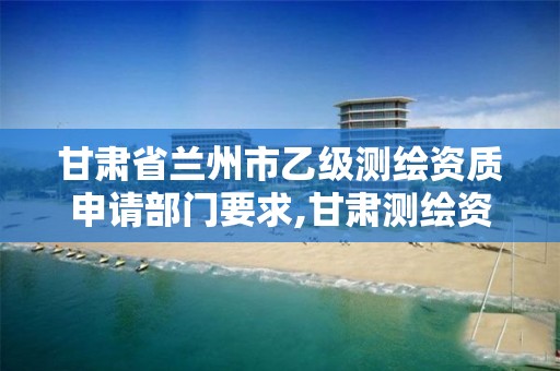 甘肃省兰州市乙级测绘资质申请部门要求,甘肃测绘资质办理