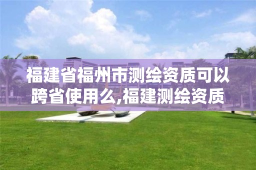 福建省福州市测绘资质可以跨省使用么,福建测绘资质公司