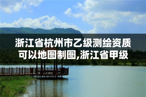 浙江省杭州市乙级测绘资质可以地图制图,浙江省甲级测绘资质单位