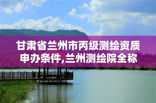 甘肃省兰州市丙级测绘资质申办条件,兰州测绘院全称