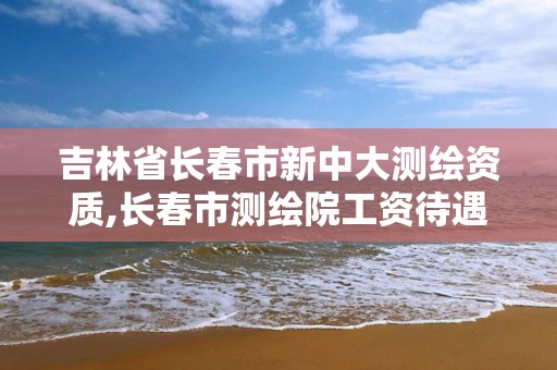 吉林省长春市新中大测绘资质,长春市测绘院工资待遇